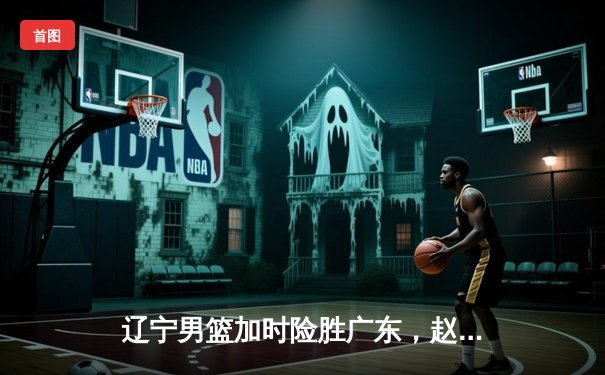 辽宁男篮加时险胜广东，赵继伟33分导演惊天逆转