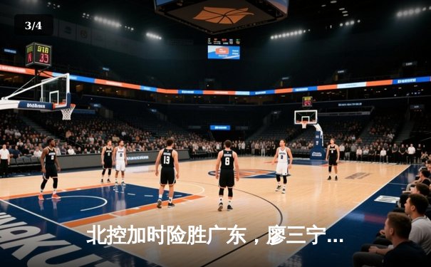 北控加时险胜广东，廖三宁31分闪耀，周琦空砍23+13 - 3