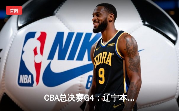 CBA总决赛G4：辽宁本钢加时险胜新疆伊力特，总比分3-1夺赛点