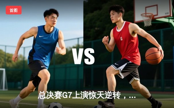 总决赛G7上演惊天逆转，龙狮队加时险胜卫冕冠军夺队史首冠