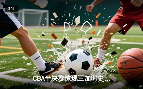 CBA半决赛惊现三加时史诗对决 辽宁本钢逆转广东宏远夺赛点 - 3