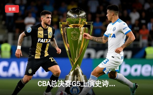 CBA总决赛G5上演史诗逆转 辽宁男篮加时险胜广东夺赛点