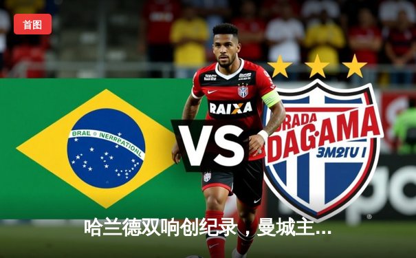 哈兰德双响创纪录，曼城主场4-0横扫皇马挺进欧冠决赛