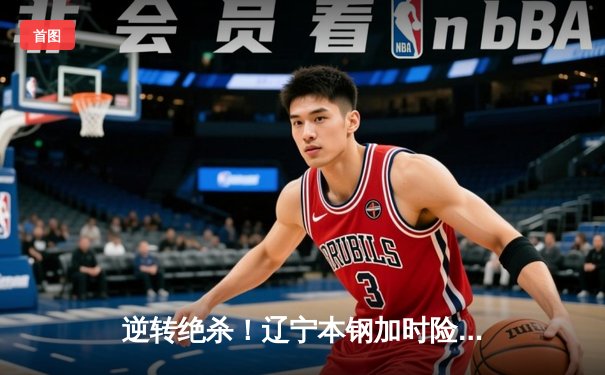 逆转绝杀！辽宁本钢加时险胜广东宏远，赵继伟33分扛起卫冕冠军大旗